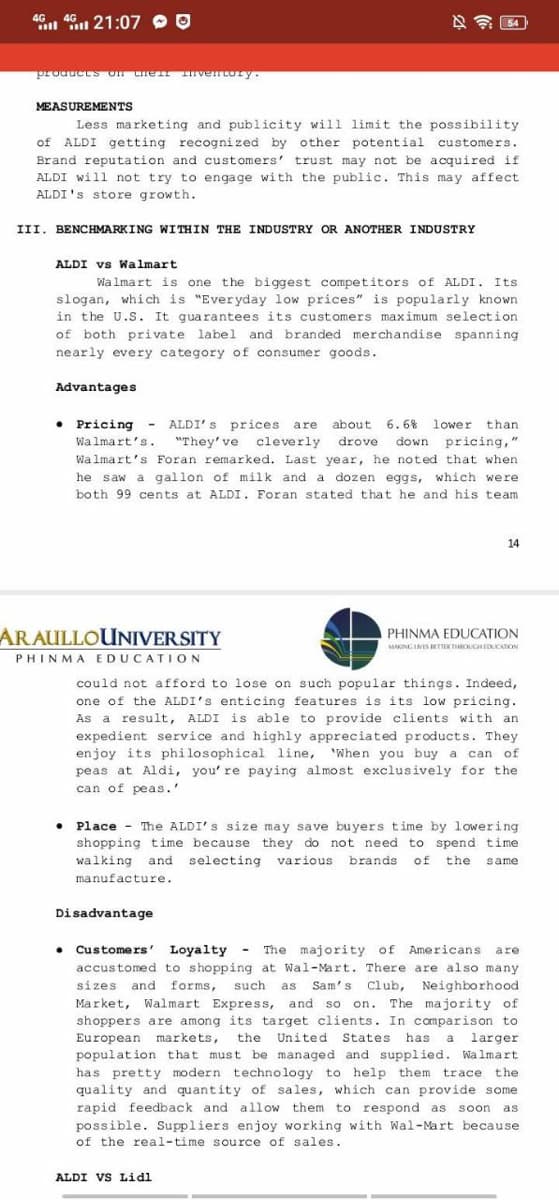 4G 4G 21:07
products on the Inventory.
MEASUREMENTS
Less marketing and publicity will limit the possibility
of ALDI getting recognized by other potential customers.
Brand reputation and customers' trust may not be acquired if
ALDI will not try to engage with the public. This may affect.
ALDI's store growth.
III. BENCHMARKING WITHIN THE INDUSTRY OR ANOTHER INDUSTRY
ALDI vs Walmart
Walmart is one the biggest competitors of ALDI. Its
slogan, which is "Everyday low prices" is popularly known
in the U.S. It guarantees its customers maximum selection
of both private label and branded merchandise spanning
nearly every category of consumer goods.
Advantages
•
Pricing - ALDI's prices are about 6.6% lower
lower than
Walmart's. "They've cleverly drove down pricing,"
Walmart's Foran remarked. Last year, he noted that when
he saw a gallon of milk and a dozen eggs, which were
both 99 cents at ALDI. Foran stated that he and his team.
ARAULLOUNIVERSITY
PHINMA EDUCATION
54
Disadvantage
could not afford to lose on such popular things. Indeed,
one of the ALDI's enticing features is its low pricing.
As a result, ALDI is able to provide clients with an
expedient service and highly appreciated products. They
enjoy its philosophical line, When you buy a can of
peas at Aldi, you' re paying almost exclusively for the
can of peas.'
14
• Place The ALDI's size may save buyers time by lowering.
shopping time because they do not need to spend time
walking and selecting various brands of the same
manufacture.
ALDI VS Lidl
PHINMA EDUCATION
MAKING LIVES BETTER THROUGH EDUCATION
-
• Customers' Loyalty The majority of Americans are
accustomed to shopping at Wal-Mart. There are also many
sizes and forms, such as Sam's Club, Neighborhood
Market, Walmart Express, and so on. The majority of
shoppers are among its target clients. In comparison to
European markets, the United States has a larger
population that must be managed and supplied. Walmart
has pretty modern technology to help them trace the
quality and quantity of sales, which can provide some
rapid feedback and allow them to respond as soon as
possible. Suppliers enjoy working with Wal-Mart because
of the real-time source of sales.
