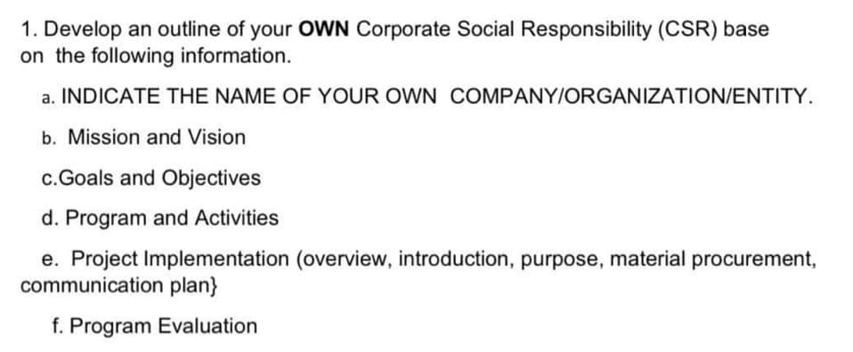 1. Develop an outline of your OWN Corporate Social Responsibility (CSR) base
on the following information.
a. INDICATE THE NAME OF YOUR OWN COMPANY/ORGANIZATION/ENTITY.
b. Mission and Vision
c.Goals and Objectives
d. Program and Activities
e. Project Implementation (overview, introduction, purpose, material procurement,
communication plan}
f. Program Evaluation