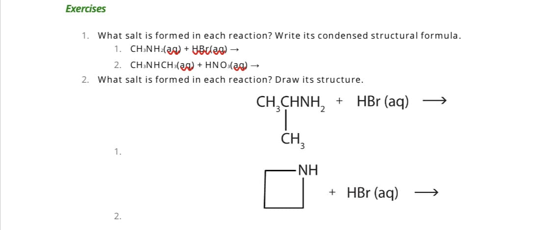 Exercises
1. What salt is formed in each reaction? Write its condensed structural formula.
1. CH3NH₂(g) + HBr(ag) →→
2. CH3NHCH3(g) + HNO3(aq) →
2. What salt is formed in each reaction? Draw its structure.
1.
2.
CH³CHNí + HBr (aq)
CH₂
∙NH
+ HBr (aq)