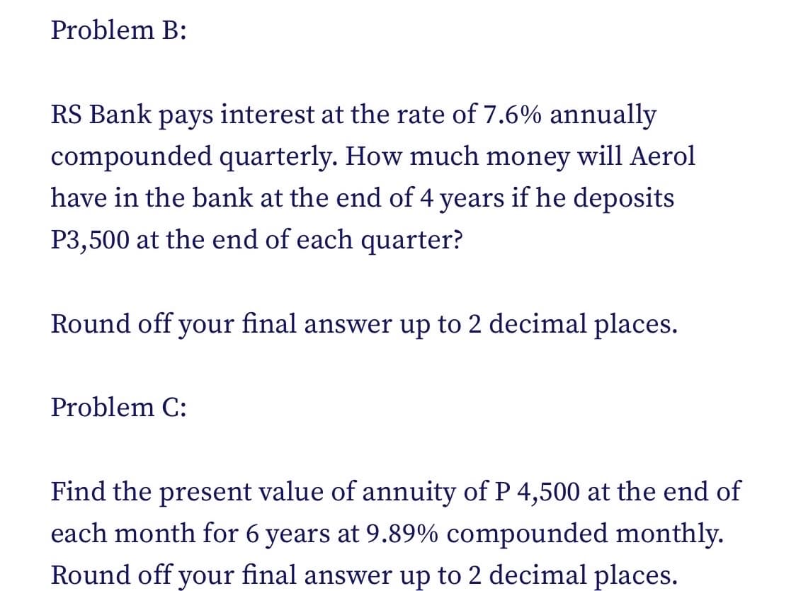 Problem B:
RS Bank pays interest at the rate of 7.6% annually
compounded quarterly. How much money will Aerol
have in the bank at the end of 4 years if he deposits
P3,500 at the end of each quarter?
Round off your final answer up to 2 decimal places.
Problem C:
Find the present value of annuity of P 4,500 at the end of
each month for 6 years at 9.89% compounded monthly.
Round off your final answer up to 2 decimal places.