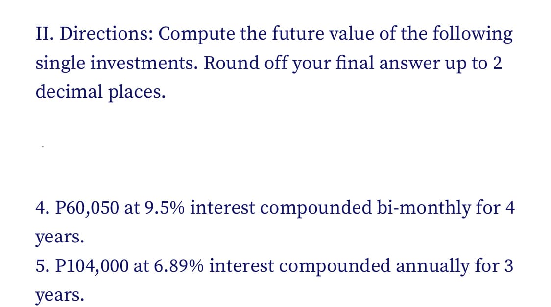 II. Directions: Compute the future value of the following
single investments. Round off your final answer up to 2
decimal places.
4. P60,050 at 9.5% interest compounded bi-monthly for 4
years.
5. P104,000 at 6.89% interest compounded annually for 3
years.