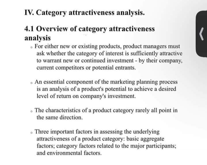 IV. Category attractiveness analysis.
4.1 Overview of category attractiveness
analysis
. For either new or existing products, product managers must
ask whether the category of interest is sufficiently attractive
to warrant new or continued investment by their company,
current competitors or potential entrants.
. An essential component of the marketing planning process
is an analysis of a product's potential to achieve a desired
level of return on company's investment.
The characteristics of a product category rarely all point in
the same direction.
. Three important factors in assessing the underlying
attractiveness of a product category: basic aggregate
factors; category factors related to the major participants;
and environmental factors.