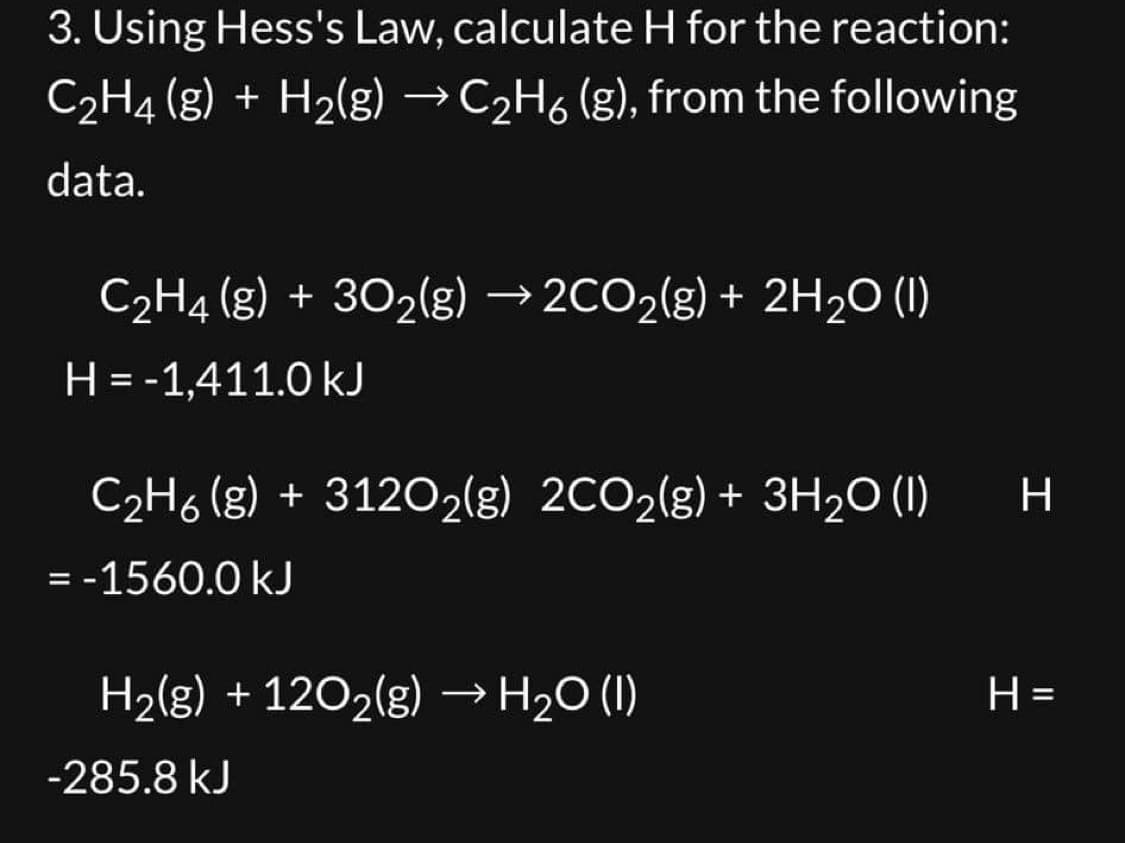 3. Using Hess's Law, calculate H for the reaction:
C₂H4 (g) + H₂(g) →C₂H6 (g), from the following
data.
C₂H4 (g) + 30₂(g) →2CO₂(g) + 2H₂O (1)
H = -1,411.0 kJ
C₂H6 (g) + 3120O₂(g) 2CO₂(g) + 3H₂O (1)
= -1560.0 kJ
H₂(g) + 120₂(g) → H₂O (1)
-285.8 kJ
H
H=