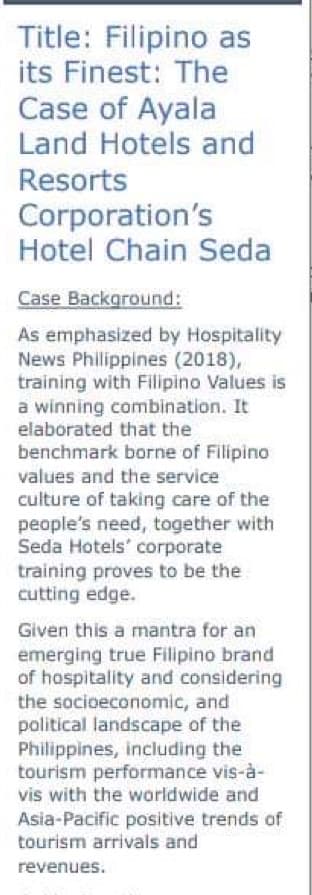 Title: Filipino as
its Finest: The
Case of Ayala
Land Hotels and
Resorts
Corporation's
Hotel Chain Seda
Case Background:
As emphasized by Hospitality
News Philippines (2018),
training with Filipino Values is
a winning combination. It
elaborated that the
benchmark borne of Filipino
values and the service
culture of taking care of the
people's need, together with
Seda Hotels' corporate
training proves to be the
cutting edge.
Given this a mantra for an
emerging true Filipino brand
of hospitality and considering
the socioeconomic, and
political landscape of the
Philippines, including the
tourism performance vis-à-
vis with the worldwide and
Asia-Pacific positive trends of
tourism arrivals and
revenues.