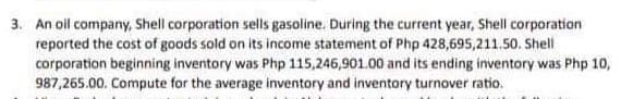 3. An oil company, Shell corporation sells gasoline. During the current year, Shell corporation
reported the cost of goods sold on its income statement of Php 428,695,211.50. Shell
corporation beginning inventory was Php 115,246,901.00 and its ending inventory was Php 10,
987,265.00. Compute for the average inventory and inventory turnover ratio.