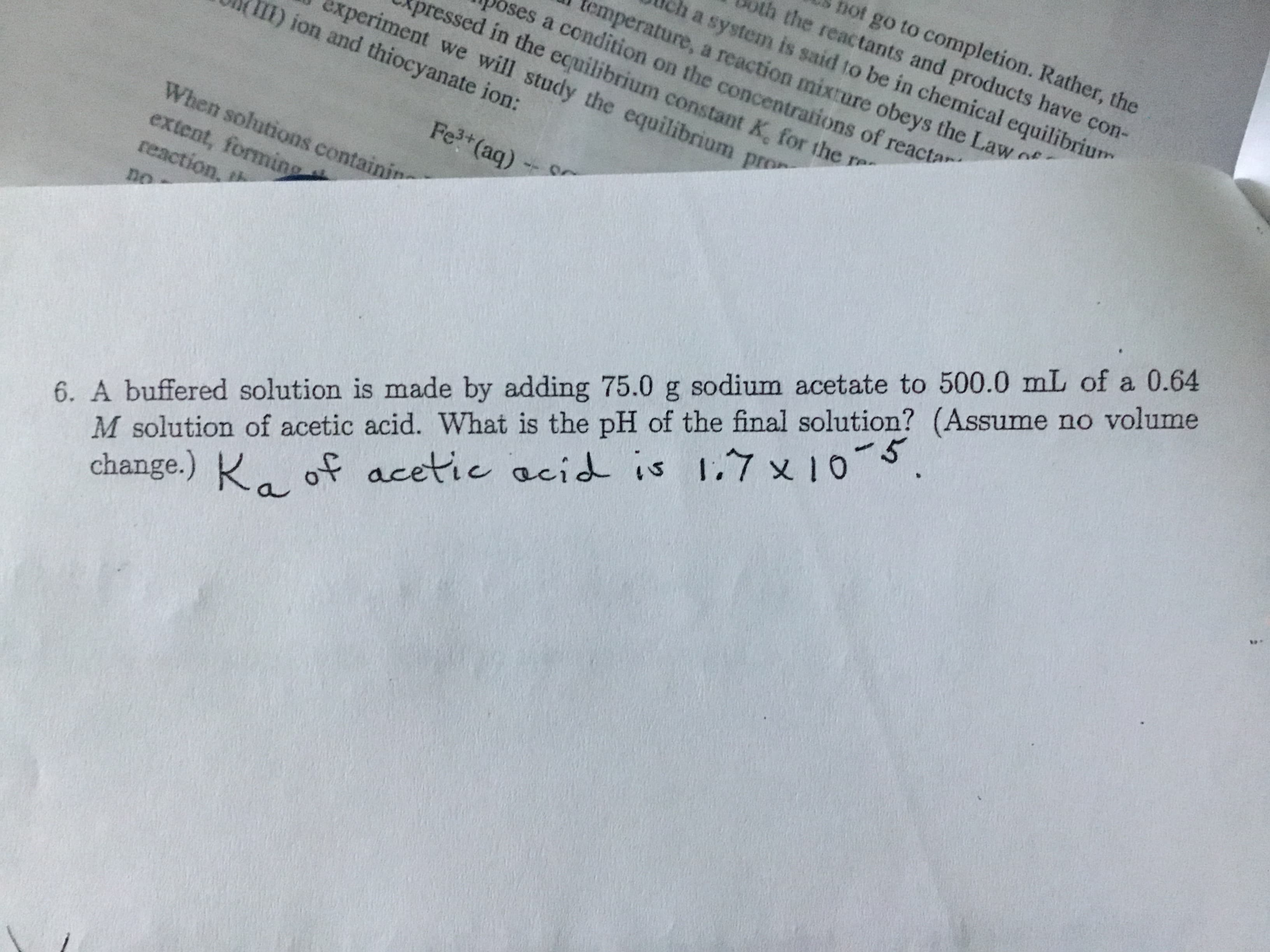 hot go to completion. Rather, the
th the reactants and products have con-
ch a system is said to be in chemical equilibrium
temperature, a reaction mixture obeys the Law
bses a condition on the concentrations of reactar
oressed in the equilibrium constant K, for the
xperiment we will study the equilibrium pro
I) ion and thiocyanate ion:
Fe (aq)
When solutions containin
6. A buffered solution is made by adding 75.0 g sodium acetate to 500.0 mL of a 0.64
acetic acid is 1,7x103
extent, forming
reaction,
no
M solution of acetic acid. What is the pH of the final solution? (Assume no volume
change.) K. of 5.
