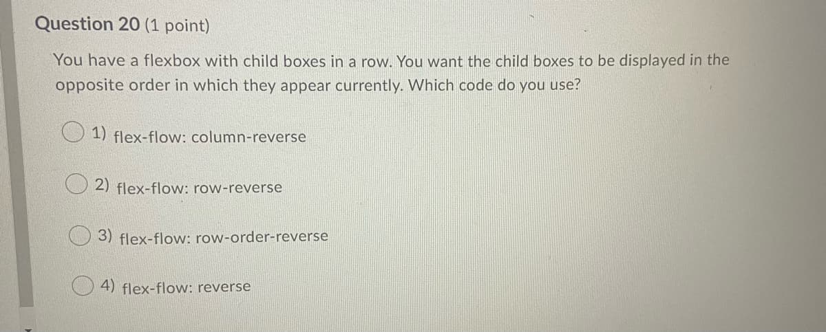 Question 20 (1 point)
You have a flexbox with child boxes in a row. You want the child boxes to be displayed in the
opposite order in which they appear currently. Which code do you use?
1) flex-flow: column-reverse
2) flex-flow: row-reverse
3) flex-flow: row-order-reverse
4) flex-flow: reverse
