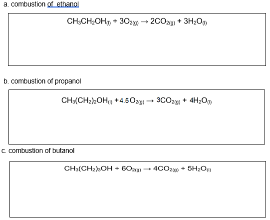 a. combustion of ethanol
CH;CH2OH) + 302(9) → 20O2(9) + 3H2Oµ)
2(g)
b. combustion of propanol
CH3(CH2)2OH) + 4.5O2(9)
3CO29) + 4H2O)
c. combustion of butanol
CH3(CH2)3OH + 602(g)
4CO2(9) + 5H2O1)
