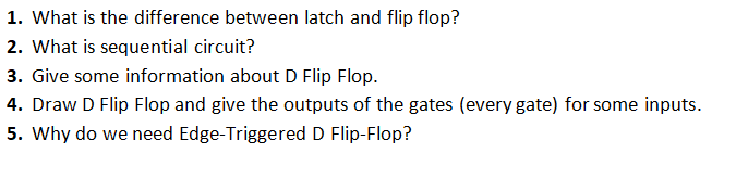 1. What is the difference between latch and flip flop?
2. What is sequential circuit?
3. Give some information about D Flip Flop.
4. Draw D Flip Flop and give the outputs of the gates (every gate) for some inputs.
5. Why do we need Edge-Triggered D Flip-Flop?
