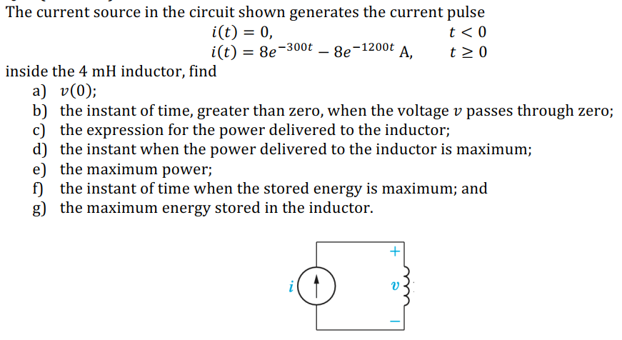 The current source in the circuit shown generates the current pulse
i(t) = 0,
i(t) = 8e-300t
t < 0
8e-1200t
A,
t > 0
-
inside the 4 mH inductor, find
a) v(0);
b) the instant of time, greater than zero, when the voltage v passes through zero;
c) the expression for the power delivered to the inductor;
d) the instant when the power delivered to the inductor is maximum;
e) the maximum power;
f) the instant of time when the stored energy is maximum; and
g) the maximum energy stored in the inductor.
+
i
