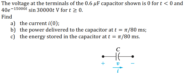 The voltage at the terminals of the 0.6 µF capacitor shown is 0 for t < 0 and
40e-15000t
sin 30000t V for t > 0.
Find
a) the current i(0);
b) the power delivered to the capacitor at t = t/80 ms;
c)
the energy stored in the capacitor at t = t/80 ms.
C
+
