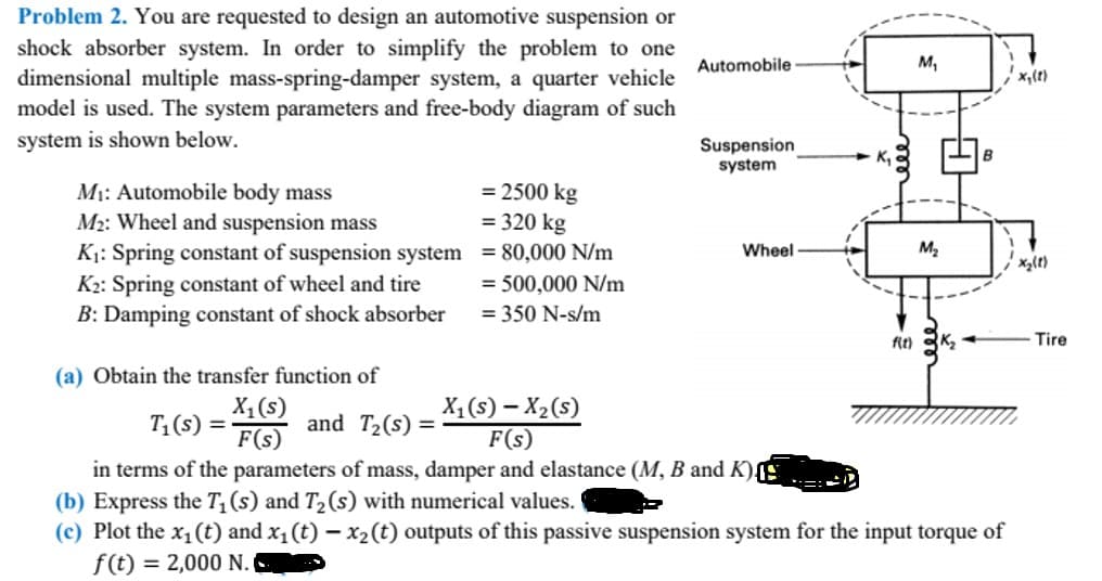 Problem 2. You are requested to design an automotive suspension or
shock absorber system. In order to simplify the problem to one
dimensional multiple mass-spring-damper system, a quarter vehicle
model is used. The system parameters and free-body diagram of such
system is shown below.
M₁: Automobile body mass
M₂: Wheel and suspension mass
K₁: Spring constant of suspension system
K₂: Spring constant of wheel and tire
B: Damping constant of shock absorber
(a) Obtain the transfer function of
X₁ (s)
F(s)
T₁(s) =
= 2500 kg
= 320 kg
= 80,000 N/m
= 500,000 N/m
= 350 N-s/m
and T₂(s) =
Automobile
Suspension
system
Wheel
f(t)
M₁
M₂
X₁ (S) - X₂ (S)
F(s)
in terms of the parameters of mass, damper and elastance (M, B and K)
(b) Express the T₁ (s) and T₂ (s) with numerical values.
(c) Plot the x₁ (t) and x₁ (t) - x₂ (t) outputs of this passive suspension system for the input torque of
f(t) = 2,000 N.
K₂
x₁ (1)
x₂(1)
Tire