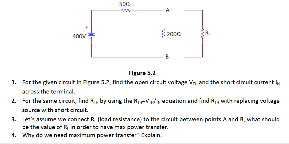 500
A
2000
RL
400V
Figure 5.2
1. For the given circuit in Figure 5.2, find the open circuit voltage VTH and the short circuit current IN
across the terminal.
2.
For the same circuit, find RTH by using the RTH=VTH/IN equation and find RTH with replacing voltage
source with short circuit.
3. Let's assume we connect R (load resistance) to the circuit between points A and B, what should
be the value of R in order to have max power transfer.
4. Why do we need maximum power transfer? Explain.
