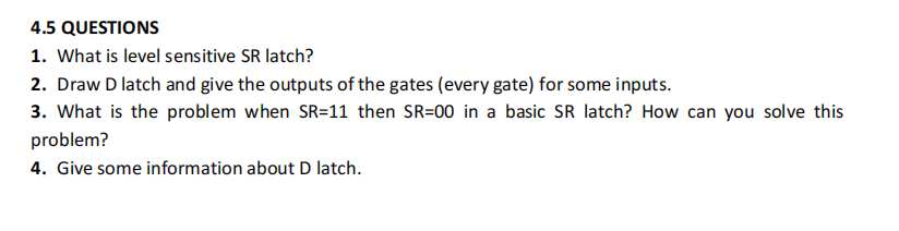4.5 QUESTIONS
1. What is level sensitive SR latch?
2. Draw D latch and give the outputs of the gates (every gate) for some inputs.
3. What is the problem when SR=11 then SR=00 in a basic SR latch? How can you solve this
problem?
4. Give some information about D latch.
