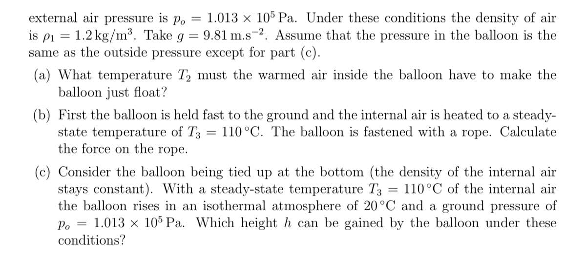 external air pressure is po = 1.013 x 105 Pa. Under these conditions the density of air
is pi = 1.2 kg/m³. Take g
same as the outside pressure except for part (c).
= 9.81 m.s-2. Assume that the pressure in the balloon is the
(a) What temperature T, must the warmed air inside the balloon have to make the
balloon just float?
(b) First the balloon is held fast to the ground and the internal air is heated to a steady-
state temperature of T3
the force on the rope.
110°C. The balloon is fastened with a rope. Calculate
(c) Consider the balloon being tied up at the bottom (the density of the internal air
stays constant). With a steady-state temperature T3
the balloon rises in an isothermal atmosphere of 20°C and a ground pressure of
1.013 x 105 Pa. Which height h can be gained by the balloon under these
110°C of the internal air
Po =
conditions?
