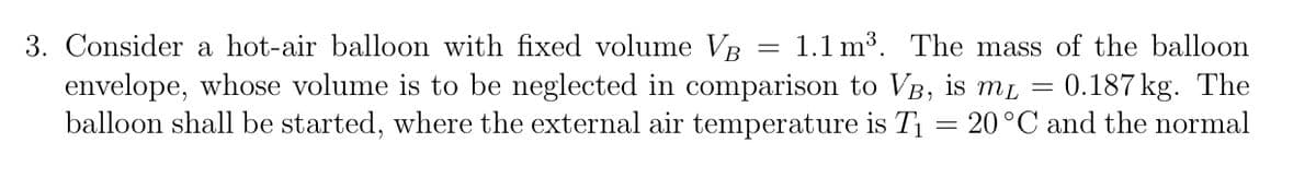 1.1 m3. The mass of the balloon
3. Consider a hot-air balloon with fixed volume VB
envelope, whose volume is to be neglected in comparison to VB, is mL
balloon shall be started, where the external air temperature is T = 20°C and the normal
0.187 kg. The
