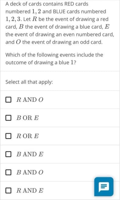 A deck of cards contains RED cards
numbered 1, 2 and BLUE cards numbered
1,2,3. Let R be the event of drawing a red
card, B the event of drawing a blue card, E
the event of drawing an even numbered card,
and O the event of drawing an odd card.
Which of the following events include the
outcome of drawing a blue 1?
Select all that apply:
R AND O
BORE
RORE
B AND E
BAND O
R AND E
9