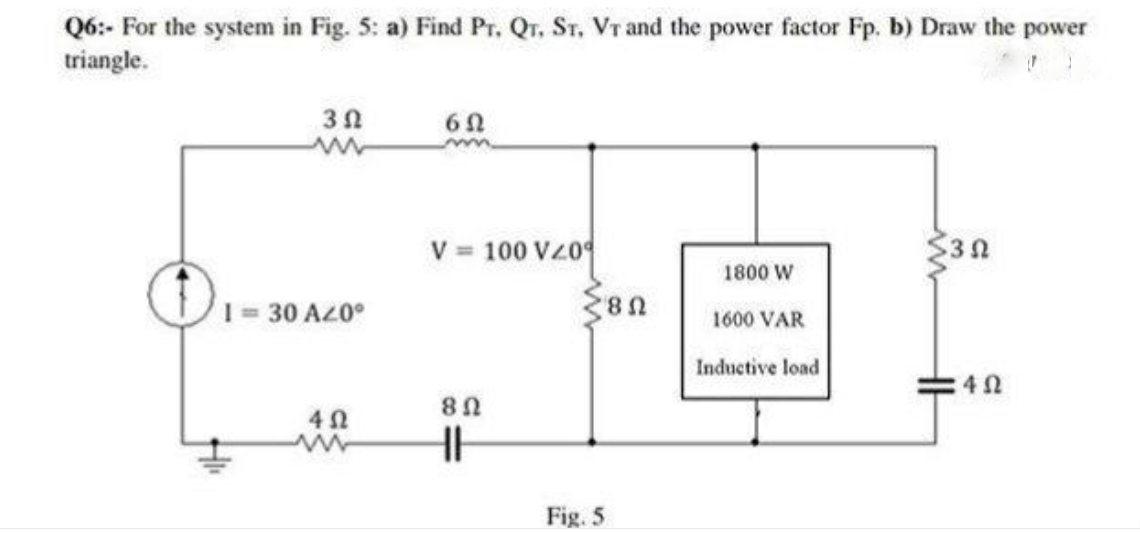 Q6:- For the system in Fig. 5: a) Find Pr. Qr. Sr. Vr and the power factor Fp. b) Draw the power
triangle.
V = 100 VZ0
1800 W
I30 AZ0°
1600 VAR
Inductive load
Fig. 5
