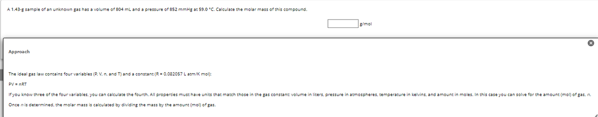 A 1.43-g sample of an unknown gas has a volume of 804 mL and a pressure of 852 mmHg at 59.0 °C. Calculate the molar mass of this compound.
Approach
g/mol
The ideal gas law contains four variables (P. V. n, and T) and a constant (R = 0.082057 L atm/K mol):
PV = nRT
If you know three of the four variables, you can calculate the fourth. All properties must have units that match those in the gas constant: volume in liters, pressure in atmospheres, temperature in kelvins, and amount in moles. In this case you can solve for the amount (mol) of gas, n.
Once n is determined, the molar mass is calculated by dividing the mass by the amount (mol) of gas.