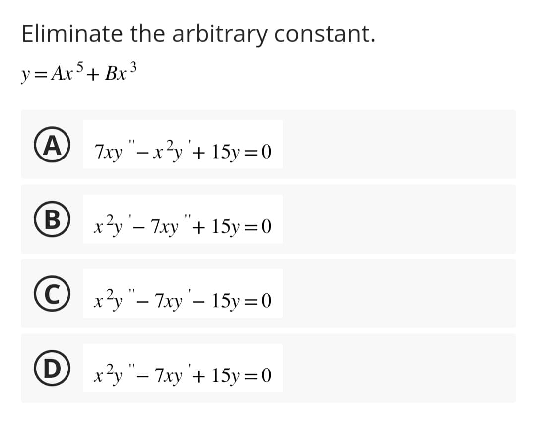 Eliminate the arbitrary constant.
y=Ax5+ Bx³
A 7xy"-x
B
7xy "- x²y + 15y = 0
x²y '- 7xy "+ 15y = 0
Ⓒx²y"-7xy - 15y = 0
Dx²y"-7xy + 15y=0