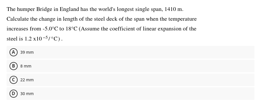 The humper Bridge in England has the world's longest single span, 1410 m.
Calculate the change in length of the steel deck of the span when the temperature
increases from -5.0°C to 18°C (Assume the coefficient of linear expansion of the
steel is 1.2 x10-5/°C).
(A) 39 mm
B) 8 mm
22 mm
D) 30 mm
