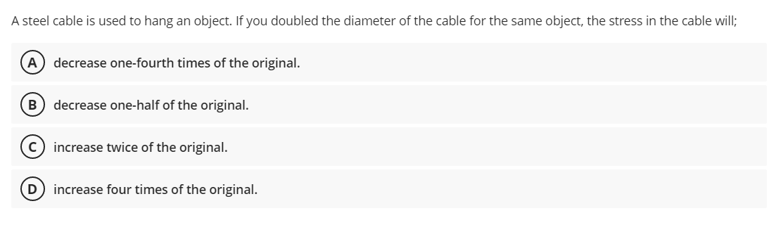 A steel cable is used to hang an object. If you doubled the diameter of the cable for the same object, the stress in the cable will;
A
decrease one-fourth times of the original.
B
decrease one-half of the original.
increase twice of the original.
increase four times of the original.
