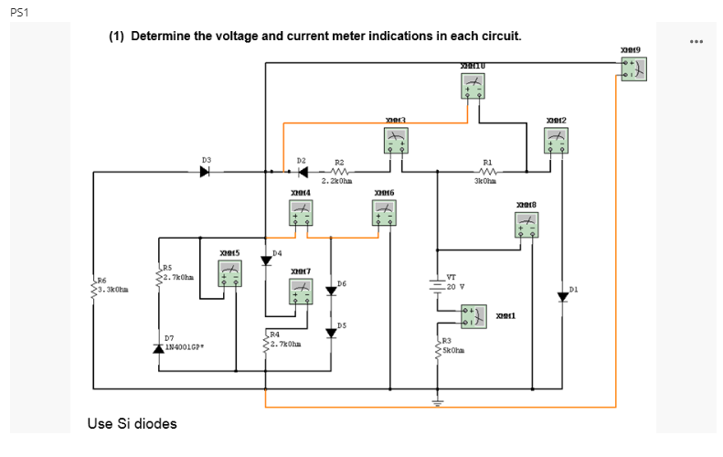 PS1
(1) Determine the voltage and current meter indications in each circuit.
R6
.3kOhm
R5
.7kOhm
T
D7
IN4001GP
Use Si diodes
D3
XM15
D4
D2
X2014
X2017
R4
22.7kOhm
R2
m
2.2kOhm
D6
D5
X0013
X2016
XINIU
VT
-20 V
R3
SkOhm
R1
3kOhm
x2011
X2018
2012
D1
X019
::
...