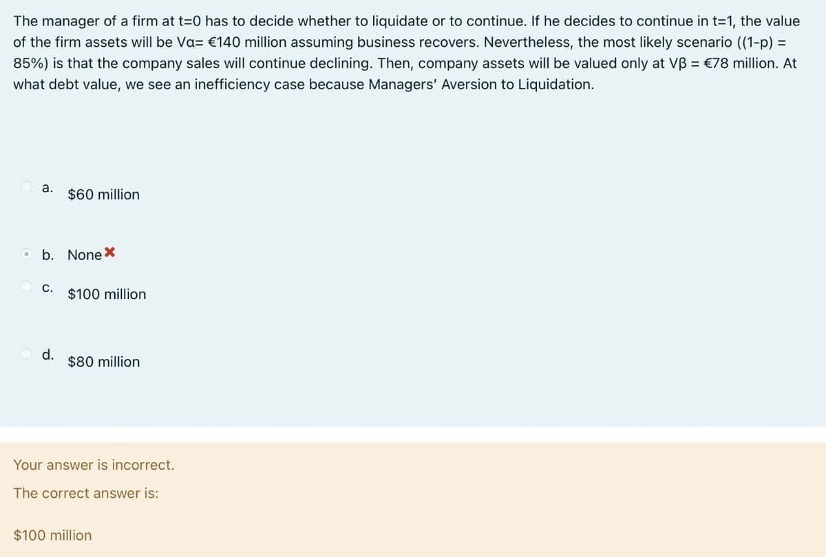 The manager of a firm at t=0 has to decide whether to liquidate or to continue. If he decides to continue in t=1, the value
of the firm assets will be Va= €140 million assuming business recovers. Nevertheless, the most likely scenario ((1-p) =
85%) is that the company sales will continue declining. Then, company assets will be valued only at Vẞ = €78 million. At
what debt value, we see an inefficiency case because Managers' Aversion to Liquidation.
a.
$60 million
O b. None *
C.
$100 million
d.
$80 million
Your answer is incorrect.
The correct answer is:
$100 million