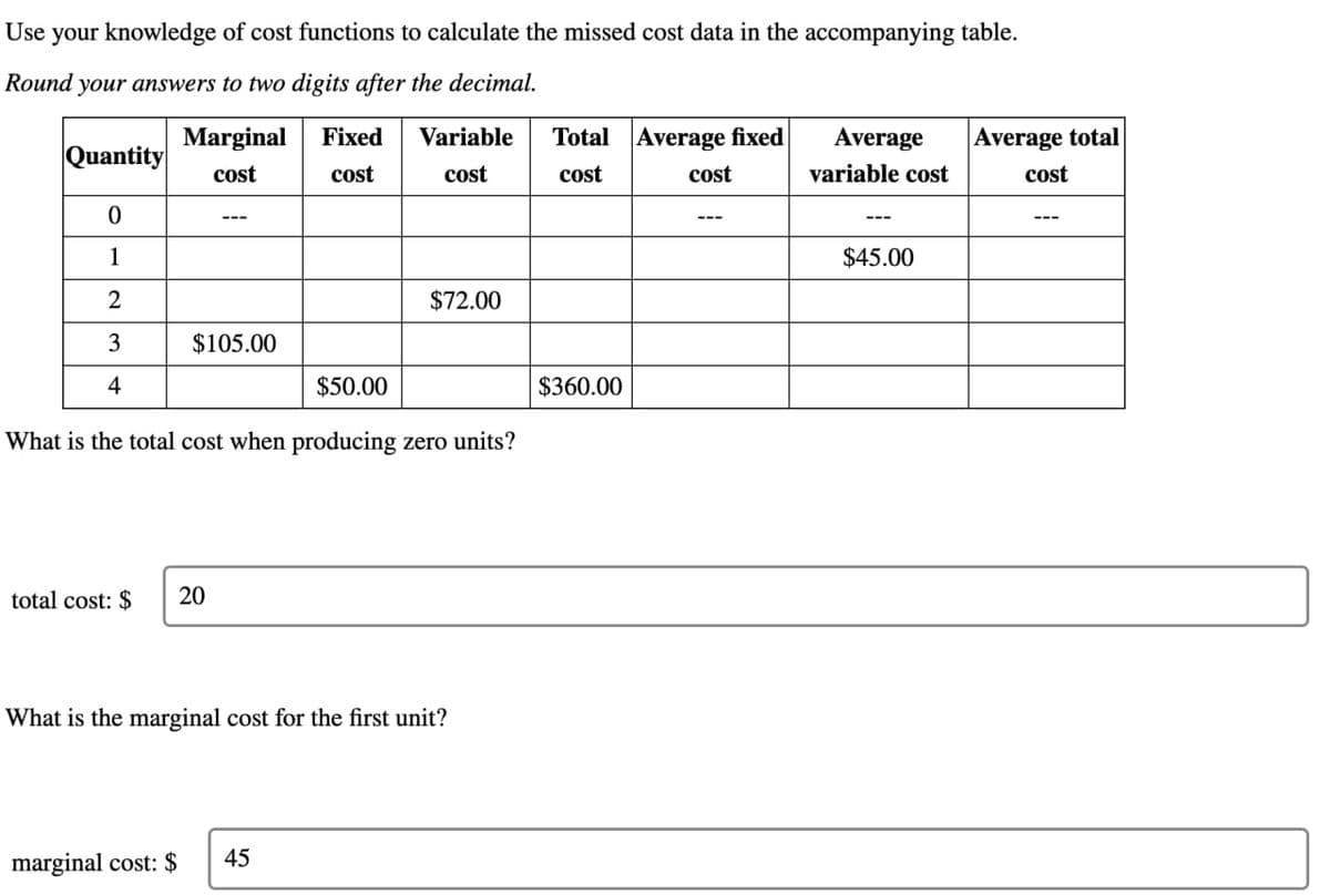 Use your knowledge of cost functions to calculate the missed cost data in the accompanying table.
Round your answers to two digits after the decimal.
Marginal Fixed
Quantity
cost
cost
Variable
cost
Total Average fixed
cost
cost
Average
variable cost
0
---
---
---
1
2
3
$105.00
4
$50.00
$72.00
What is the total cost when producing zero units?
total cost: $
20
What is the marginal cost for the first unit?
marginal cost: $
45
$360.00
$45.00
Average total
cost
---