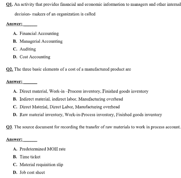 Q1. An activity that provides financial and economic information to managers and other internal
decision- makers of an organization is called
Answer:
A. Financial Accounting
B. Managerial Accounting
C. Auditing
D. Cost Accounting
Q2. The three basic elements of a cost of a manufactured product are
Answer:
A. Direct material, Work-in –Process inventory, Finished goods inventory
B. Indirect material, indirect labor, Manufacturing overhead
C. Direct Material, Direct Labor, Manufacturing overhead
D. Raw material inventory, Work-in-Process inventory, Finished goods inventory
Q3. The source document for recording the transfer of raw materials to work in process account.
Answer:
A. Predetermined MOH rate
B. Time ticket
C. Material requisition slip
D. Job cost sheet

