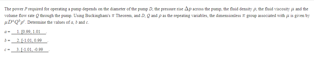 The power P required for operating a pump depends on the diameter of the pump D, the pressure rise Ap across the pump, the fluid density p, the fluid viscosity and the
Theorem, and D, Q and p as the repeating variables, the dimensionless group associated with μ is given by
volume flow rate Q through the pump. Using Buckingham's
μDªQbpº. Determine the values of a, b and c.
1. [0.99, 1.01
2. [-1.01, 0.99
3. [-1.01, -0.99
a=
b =
C=