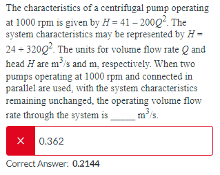 The characteristics of a centrifugal pump operating
at 1000 rpm is given by H=41-20002. The
system characteristics may be represented by H =
24+3200². The units for volume flow rate Q and
head H are m³/s and m, respectively. When two
pumps operating at 1000 rpm and connected in
parallel are used, with the system characteristics
remaining unchanged, the operating volume flow
m³/s.
rate through the system is
X 0.362
Correct Answer: 0.2144