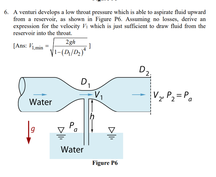 6. A venturi develops a low throat pressure which is able to aspirate fluid upward
from a reservoir, as shown in Figure P6. Assuming no losses, derive an
expression for the velocity V₁ which is just sufficient to draw fluid from the
reservoir into the throat.
[Ans: V1,min
2gh
√1-(D₁/D₂)4
Water
9
९०
-]
D₁
Water
h
D|li
Figure P6
2.
V₂₁ P₂ = P₁
2