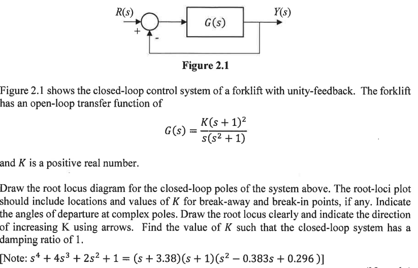 R(S)
G(s)
G(s)
Figure 2.1
Figure 2.1 shows the closed-loop control system of a forklift with unity-feedback. The forklift
has an open-loop transfer function of
=
Y(s)
K(s + 1)²
s(s² + 1)
and K is a positive real number.
Draw the root locus diagram for the closed-loop poles of the system above. The root-loci plot
should include locations and values of K for break-away and break-in points, if any. Indicate
the angles of departure at complex poles. Draw the root locus clearly and indicate the direction
of increasing K using arrows. Find the value of K such that the closed-loop system has a
damping ratio of 1.
[Note: s4 + 4s³ + 2s² + 1 = (s + 3.38) (s + 1)(s² – 0.383s +0.296)]