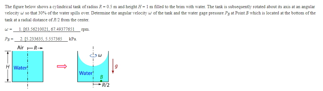 The figure below shows a cylindrical tank of radius R = 0.5 m and height H = 1 m filled to the brim with water. The tank is subsequently rotated about its axis at an angular
velocity w so that 30% of the water spills over. Determine the angular velocity w of the tank and the water gage pressure P3 at Point B which is located at the bottom of the
tank at a radial distance of R/2 from the center.
W = 1. [63.56210021, 67.49377651 rpm.
PB =
2. [5.233635, 5.557365 kPa.
Air R
H Water!
Water!
B
R/2