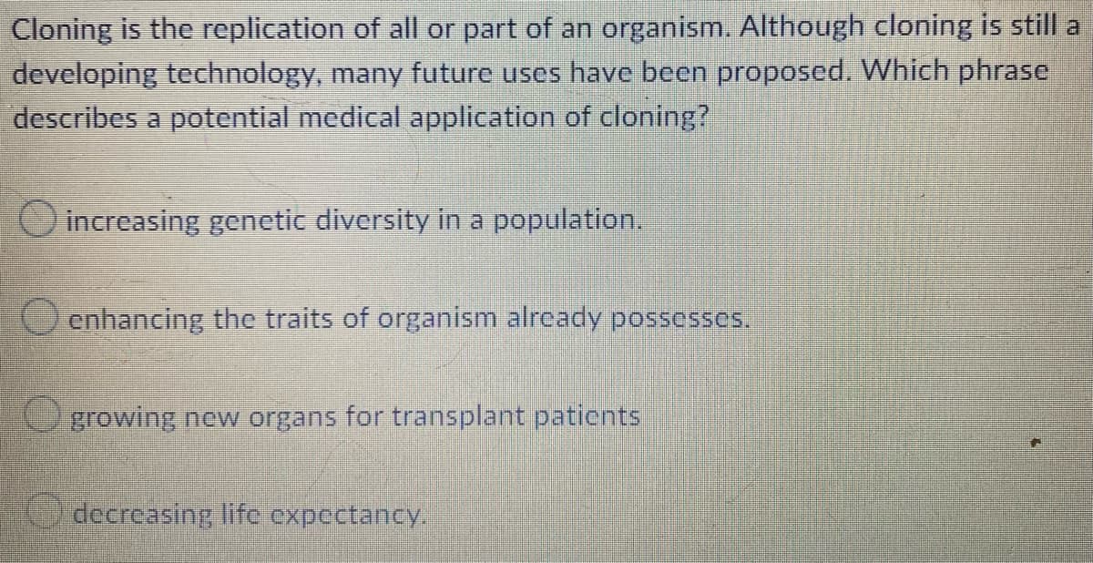 Cloning is the replication of all or part of an organism. Although cloning is still a
developing technology, many future uses have been proposed. Which phrase
describes a potential medical application of cloning?
increasing genetic diversity in a population.
Oenhancing the traits of organism already possesses.
Ugrowing new organs for transplant paticnts
decreasing lifc expectancy.
