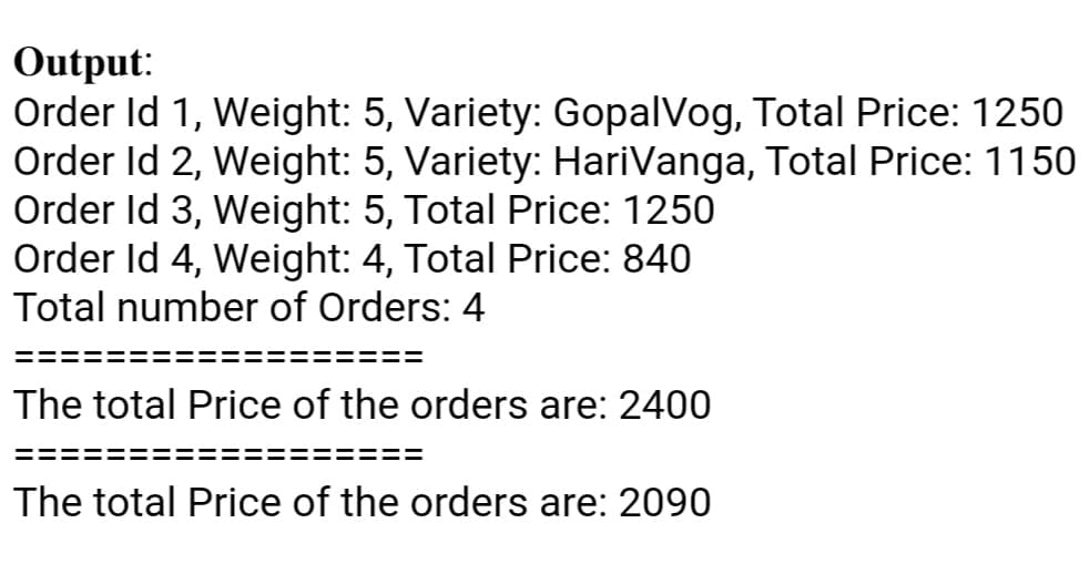 Output:
Order Id 1, Weight: 5, Variety: GopalVog, Total Price: 1250
Order Id 2, Weight: 5, Variety: HariVanga, Total Price: 1150
Order Id 3, Weight: 5, Total Price: 1250
Order Id 4, Weight: 4, Total Price: 840
Total number of Orders: 4
The total Price of the orders are: 2400
The total Price of the orders are: 2090
