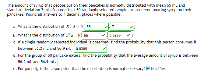 The amount of syrup that people put on their pancakes is normally distributed with mean 55 mL and
standard deviation 7 mL. Suppose that 50 randomly selected people are observed pouring syrup on their
pancakes. Round all answers to 4 decimal places where possible.
a. What is the distribution of X? X - N( 55
b. What is the distribution of z? ī - N( 55
c. If a single randomly selected individual is observed, find the probability that this person consumes is
between 56.2 mL and 56.9 mL. 0.0389
0.9899
d. For the group of 50 pancake eaters, find the probability that the average amount of syrup is between
56.2 ml and 56.9 mL.
e. For part d), is the assumption that the distribution is normal necessary? O NoO Yes
