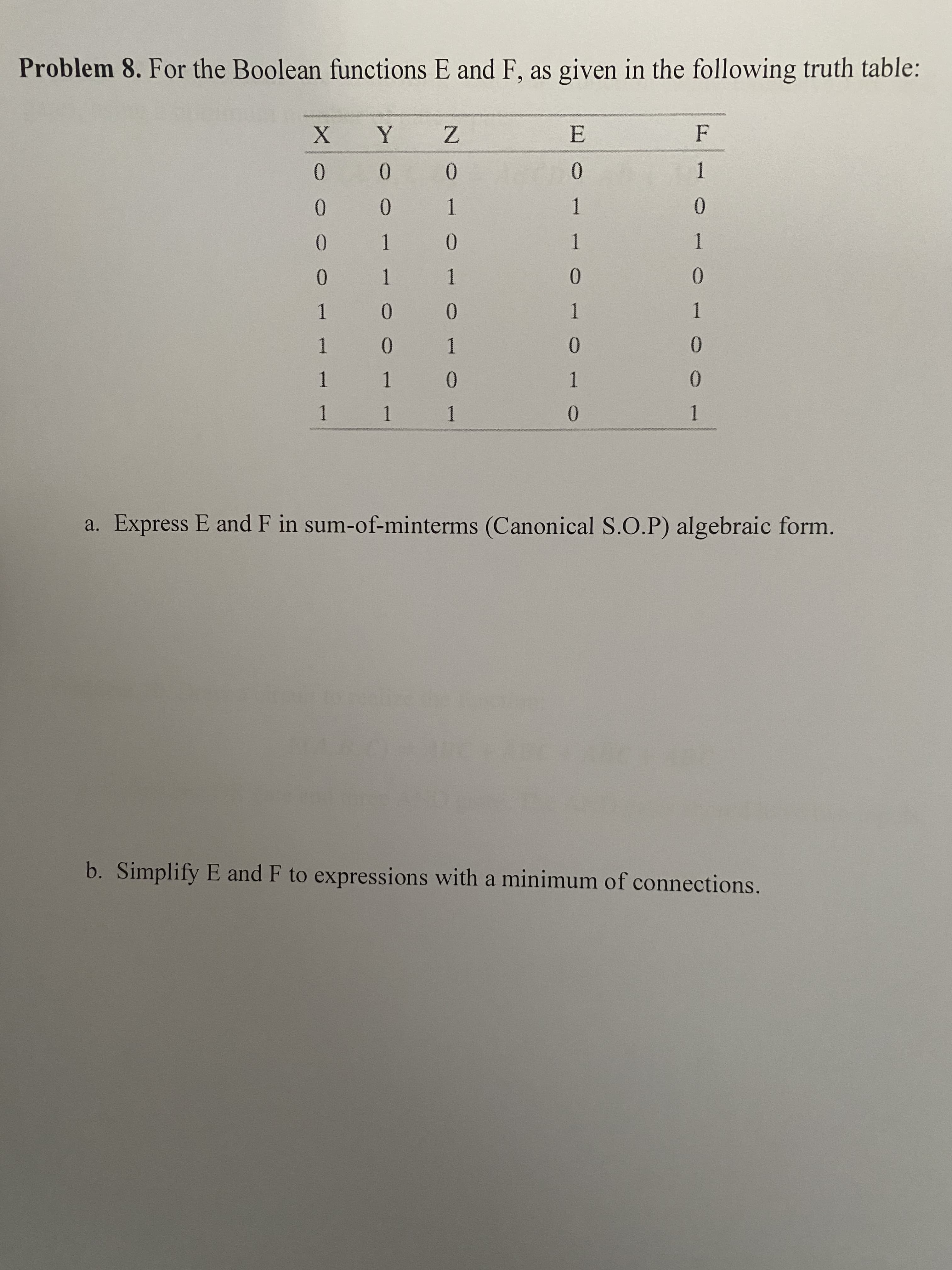 b. Simplify E and F to expressions with a minimum of connections.
a. Express E and F in sum-of-minterms (Canonical S.O.P) algebraic form.
1.
0.
0.
1 1
1.
1 1
1.
0.
0.
1.
0.
1
0.
1.
0.
0.
1.
0.
1.
0.
0.
1.
0.
1
1.
0.
ㅇ
0.
Problem 8. For the Boolean functions E and F, as given in the following truth table:
