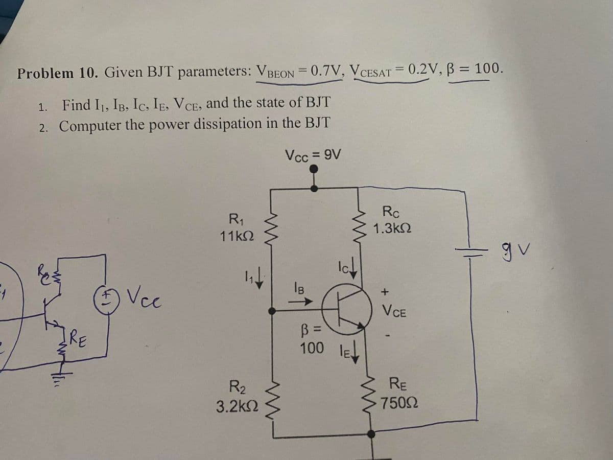 Problem 10. Given BJT parameters: VBEON = 0.7V, VCESAT = 0.2V, B = 100.
%3D
%3D
1. Find I1, IB, Ic, IE, VCE, and the state of BJT
2. Computer the power dissipation in the BJT
Vcc = 9V
Rc
R1
1.3k2
11k2
gv
Iot
Is
Vcc
VCE
IRE
100
R2
3.2k2
RE
7502
