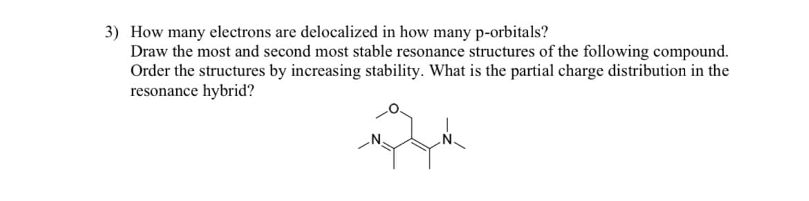 3) How many electrons are delocalized in how many p-orbitals?
Draw the most and second most stable resonance structures of the following compound.
Order the structures by increasing stability. What is the partial charge distribution in the
resonance hybrid?