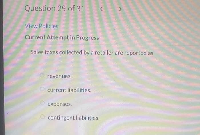 Question 29 of 31
View Policies
Current Attempt in Progress
Sales taxes collected by a retailer are reported as
O
revenues.
current liabilities.
<
expenses.
contingent liabilities.