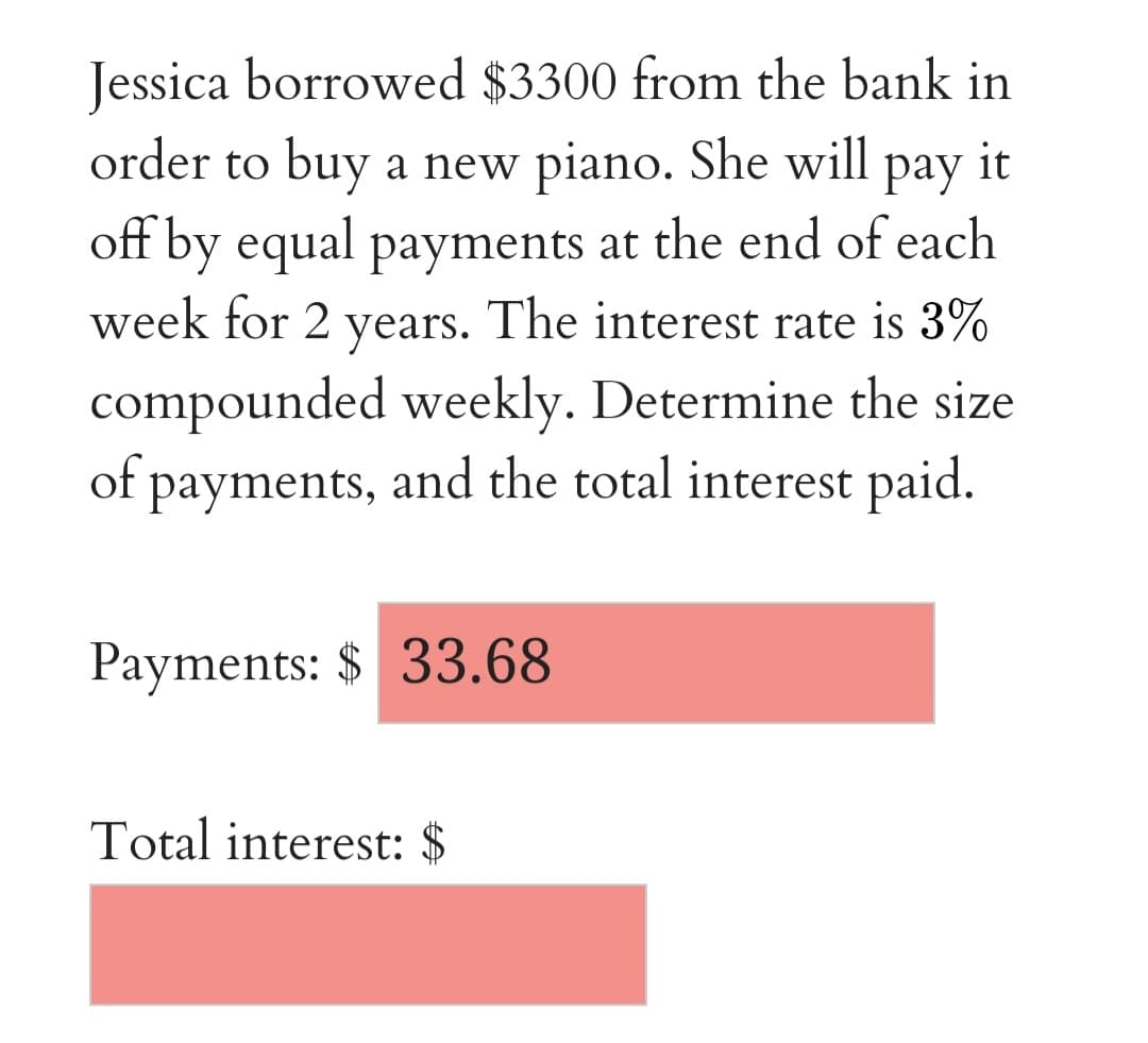 Jessica borrowed $3300 from the bank in
order to buy a new piano. She will pay it
off by equal payments at the end of each
week for 2 years. The interest rate is 3%
compounded weekly. Determine the size
of payments, and the total interest paid.
Payments: $ 33.68
Total interest: $
