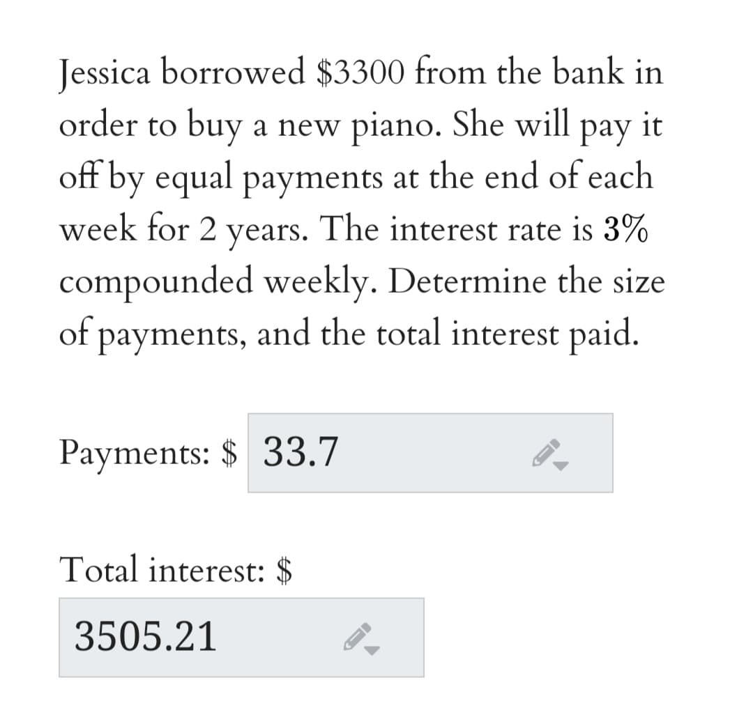 Jessica borrowed $3300 from the bank in
order to buy a new piano. She will pay it
off by equal payments at the end of each
week for 2 years. The interest rate is 3%
compounded weekly. Determine the size
of payments, and the total interest paid.
Payments: $ 33.7
Total interest: $
3505.21
