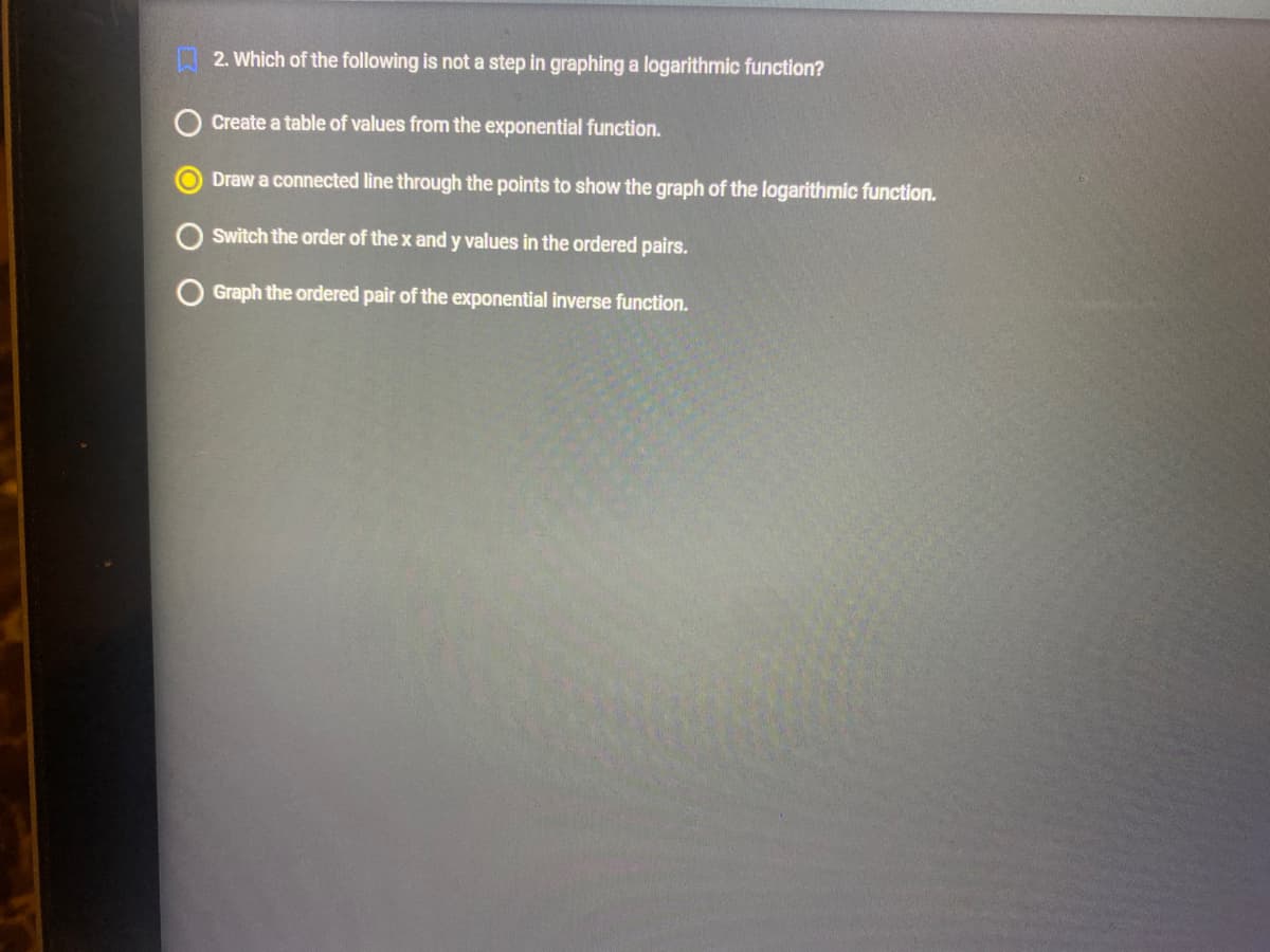 2. Which of the following is not a step in graphing a logarithmic function?
Create a table of values from the exponential function.
Draw a connected line through the points to show the graph of the logarithmic function.
Switch the order of the x and y values in the ordered pairs.
Graph the ordered pair of the exponential inverse function.