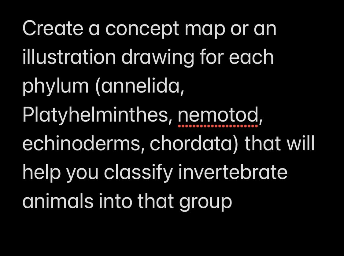 Create a concept map or an
illustration drawing for each
phylum (annelida,
Platyhelminthes, nemotod,
echinoderms, chordata) that will
help you classify invertebrate
animals into that group