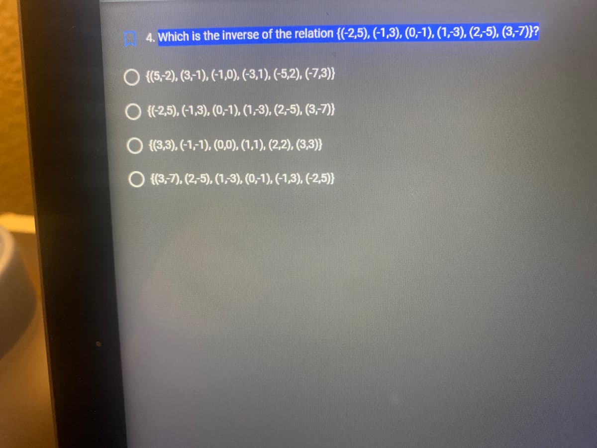 4. Which is the inverse of the relation {(-2,5), (-1,3), (0,-1), (1,-3), (2,-5), (3,-7)}?
O {(5,-2), (3,-1), (-1,0), (-3,1), (-5,2), (-7,3)}
O ((-2,5), (-1,3), (0,-1), (1,3), (2,-5), (3,-7)}
O {(3,3), (-1,-1), (0,0), (1,1), (2,2), (3,3)}
{(3,-7), (2,-5), (1,3), (0,-1), (-1,3), (-2,5)}