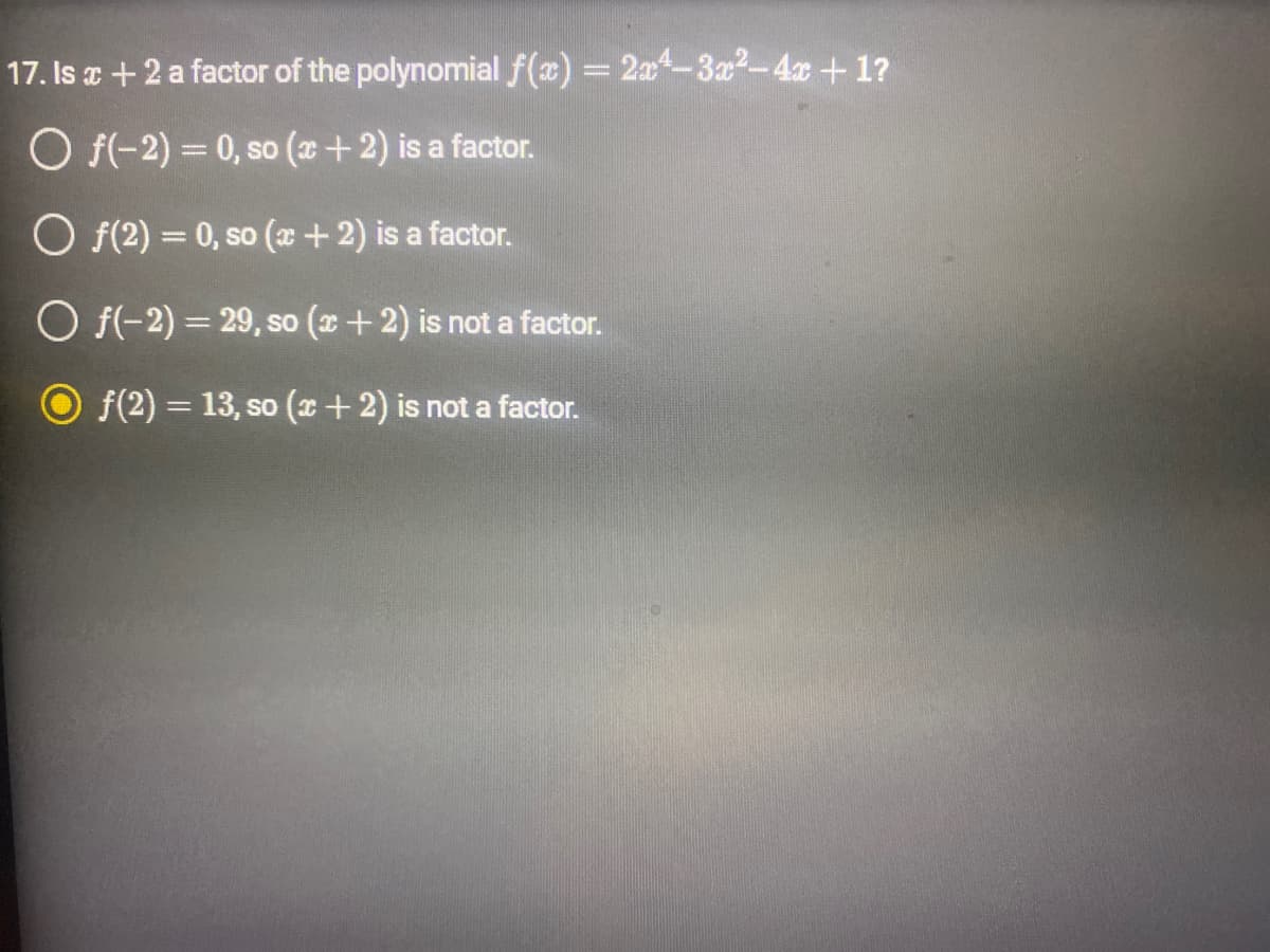 17. Is x + 2 a factor of the polynomial f(x) = 2x²-3x²-4x+1?
O f(-2) = 0, so (x + 2) is a factor.
O f(2)= 0, so (x + 2) is a factor.
O f(-2)=29, so (x + 2) is not a factor.
ƒ(2) = 13, so (x + 2) is not a factor.