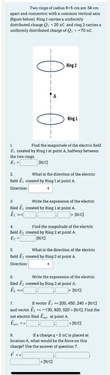 Two rings of radius R-5 cm are 34 cm
apart and concentric with a common vertical axis
(figure below). Ring 1 carries a uniformly
distributed charge Q₁ = 20 nC and ring 2 carries a
uniformly distributed charge of Q₂ = -70 nC.
T
A
Ring 2
Ring 1
1.
Find the magnitude of the electric field
E created by Ring 1 at point A, halfway between
the two rings.
E₁ =
[N/C]
What is the direction of the electric.
2.
field E, created by Ring 1 at point A.
Direction:
+
3.
Write the expression of the electric
filed E₁ created by Ring 1 at point A.
E₁ =<
[N/C]
4.
Find the magnitude of the electric
field E2 created by Ring 2 at point A.
E₂ =
[N/C]
5.
field E₂ created by Ring 2 at point A.
Direction:
+
What is the direction of the electric
Write the expression of the electric
6.
filed E₂ created by Ring 2 at point A.
E₂ =<
> [N/C]
> [N/C]
7.
If vector E₁ =< 200, 450, 240 > [N/C]
and vector Ē₂ =< -130, 920, 520> [N/C]. Find the
net electric filed Enet at point A.
Ēnet = <
> [N/C]
8.
If a charge q = 5 nC is placed at
location A, what would be the force on this
charge? Use the answer of question 7.