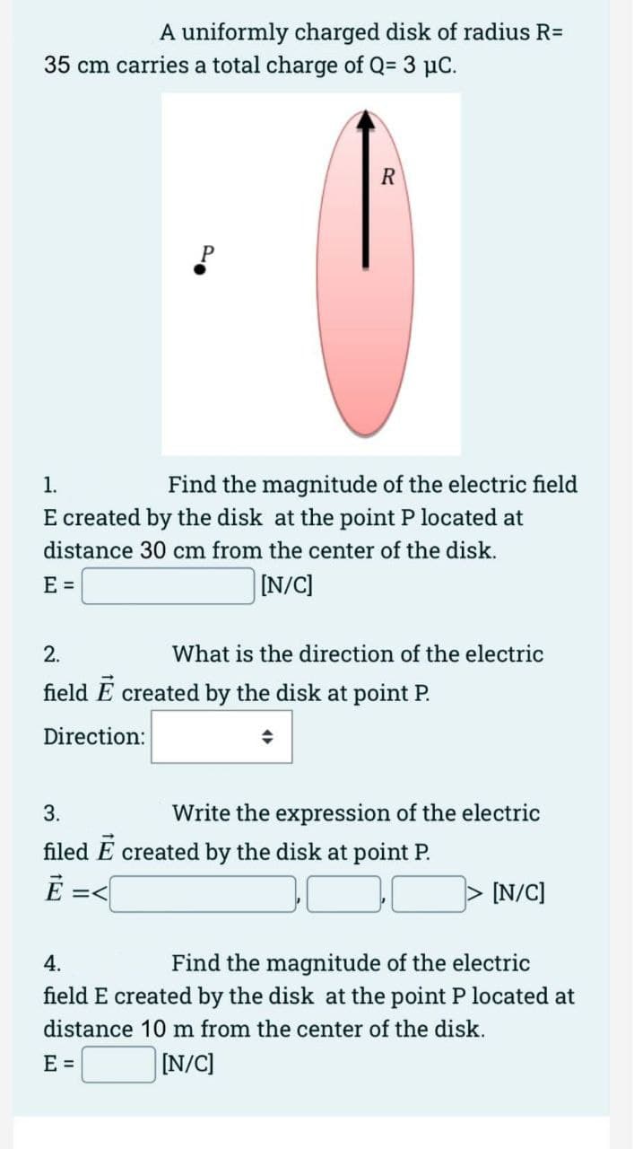 A uniformly charged disk of radius R=
35 cm carries a total charge of Q= 3 µC.
R
·0
Find the magnitude of the electric field
1.
E created by the disk at the point P located at
distance 30 cm from the center of the disk.
E =
[N/C]
What is the direction of the electric
2.
field E created by the disk at point P.
Direction:
+
3.
Write the expression of the electric
filed E created by the disk at point P.
Ē =<
[N/C]
4.
Find the magnitude of the electric
field E created by the disk at the point P located at
distance 10 m from the center of the disk.
E =
[N/C]